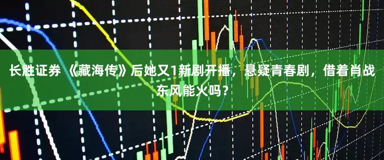 长胜证券 《藏海传》后她又1新剧开播，悬疑青春剧，借着肖战东风能火吗？