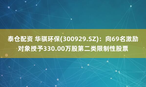 泰仓配资 华骐环保(300929.SZ)：向69名激励对象授予330.00万股第二类限制性股票