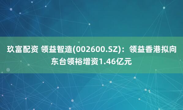 玖富配资 领益智造(002600.SZ)：领益香港拟向东台领裕增资1.46亿元