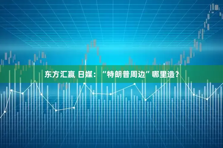 东方汇赢 日媒：“特朗普周边”哪里造？