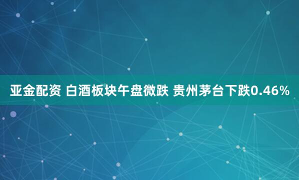 亚金配资 白酒板块午盘微跌 贵州茅台下跌0.46%