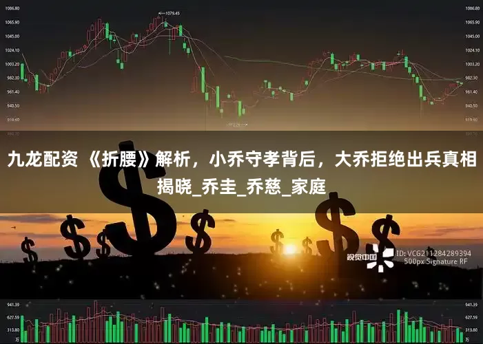 九龙配资 《折腰》解析，小乔守孝背后，大乔拒绝出兵真相揭晓_乔圭_乔慈_家庭