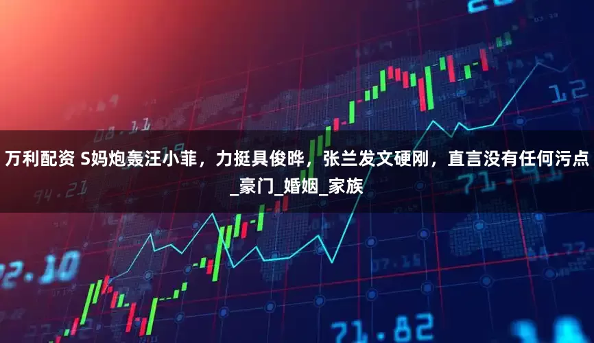 万利配资 S妈炮轰汪小菲，力挺具俊晔，张兰发文硬刚，直言没有任何污点_豪门_婚姻_家族