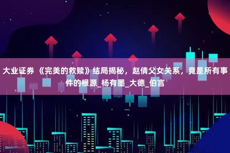 大业证券 《完美的救赎》结局揭秘，赵倩父女关系，竟是所有事件的根源_杨有墨_大德_伯言