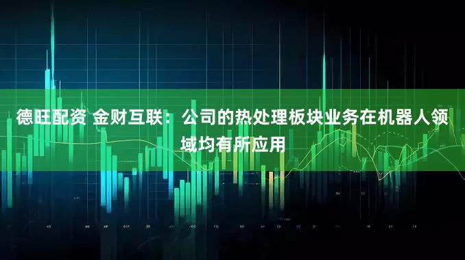德旺配资 金财互联：公司的热处理板块业务在机器人领域均有所应用