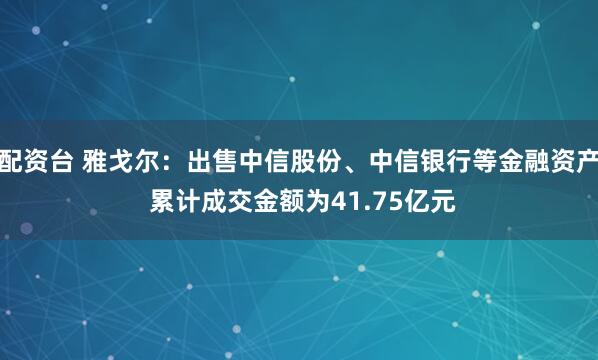 配资台 雅戈尔：出售中信股份、中信银行等金融资产 累计成交金额为41.75亿元