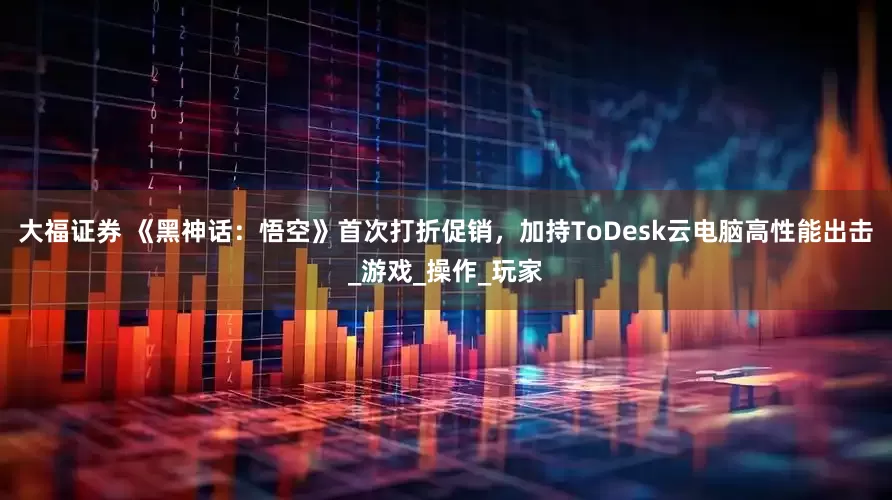 大福证券 《黑神话：悟空》首次打折促销，加持ToDesk云电脑高性能出击_游戏_操作_玩家