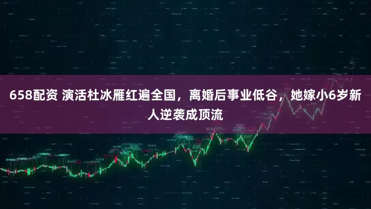 658配资 演活杜冰雁红遍全国，离婚后事业低谷，她嫁小6岁新人逆袭成顶流