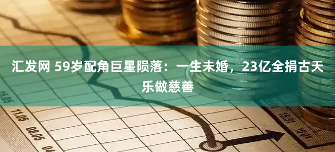 汇发网 59岁配角巨星陨落：一生未婚，23亿全捐古天乐做慈善