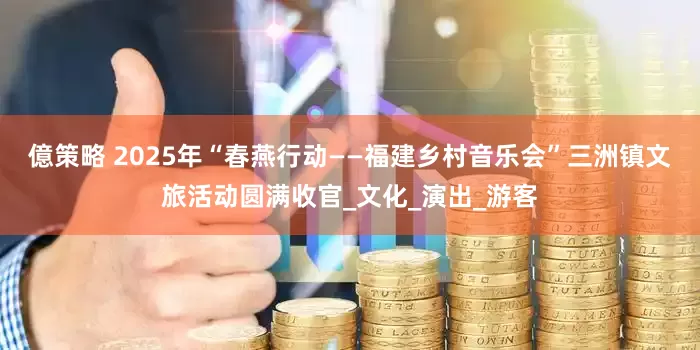 億策略 2025年“春燕行动——福建乡村音乐会”三洲镇文旅活动圆满收官_文化_演出_游客