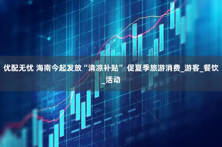 优配无忧 海南今起发放“清凉补贴” 促夏季旅游消费_游客_餐饮_活动