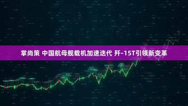 掌尚策 中国航母舰载机加速迭代 歼-15T引领新变革