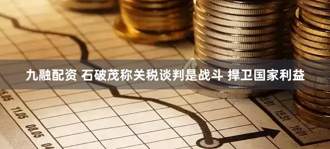 九融配资 石破茂称关税谈判是战斗 捍卫国家利益