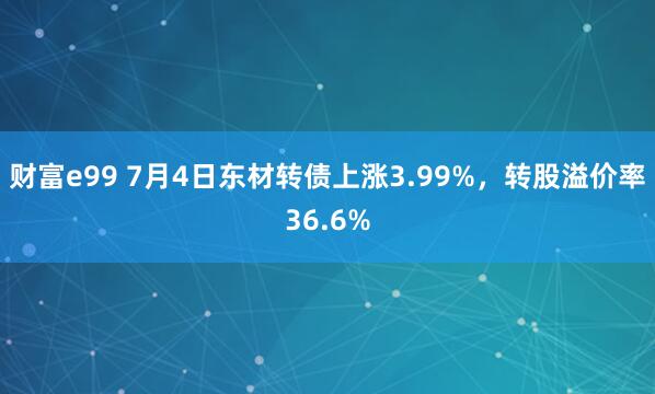 财富e99 7月4日东材转债上涨3.99%，转股溢价率36.6%