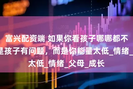 富兴配资端 如果你看孩子哪哪都不顺眼，不是孩子有问题，而是你能量太低_情绪_父母_成长