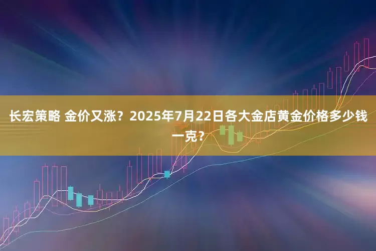长宏策略 金价又涨？2025年7月22日各大金店黄金价格多少钱一克？