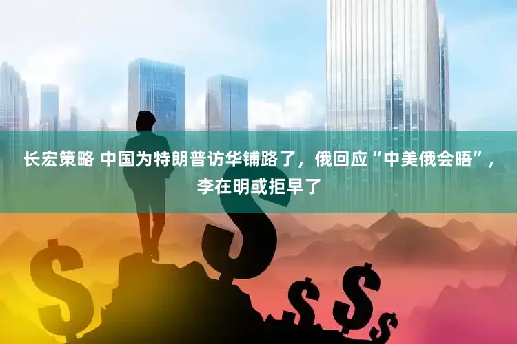 长宏策略 中国为特朗普访华铺路了，俄回应“中美俄会晤”，李在明或拒早了