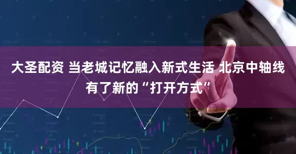 大圣配资 当老城记忆融入新式生活 北京中轴线有了新的“打开方式”