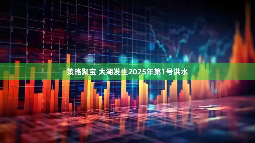 策略聚宝 太湖发生2025年第1号洪水