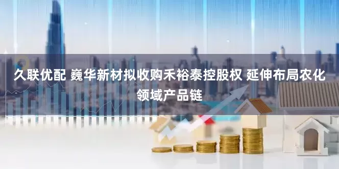 久联优配 巍华新材拟收购禾裕泰控股权 延伸布局农化领域产品链
