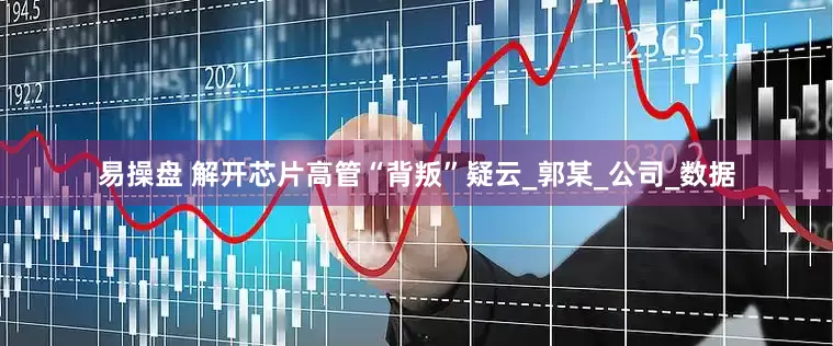 易操盘 解开芯片高管“背叛”疑云_郭某_公司_数据