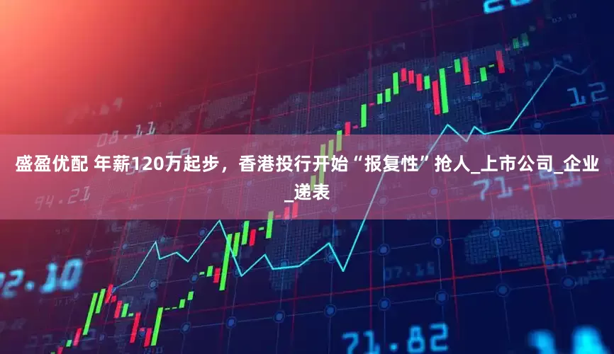 盛盈优配 年薪120万起步，香港投行开始“报复性”抢人_上市公司_企业_递表