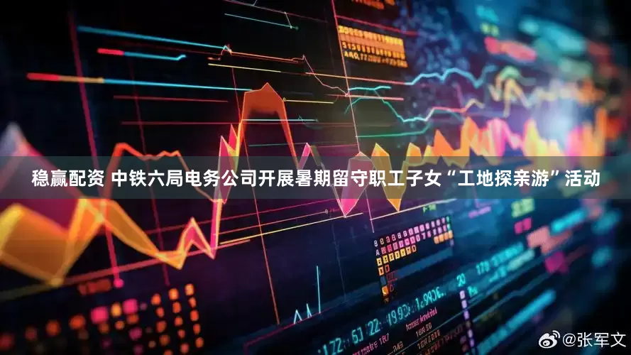 稳赢配资 中铁六局电务公司开展暑期留守职工子女“工地探亲游”活动