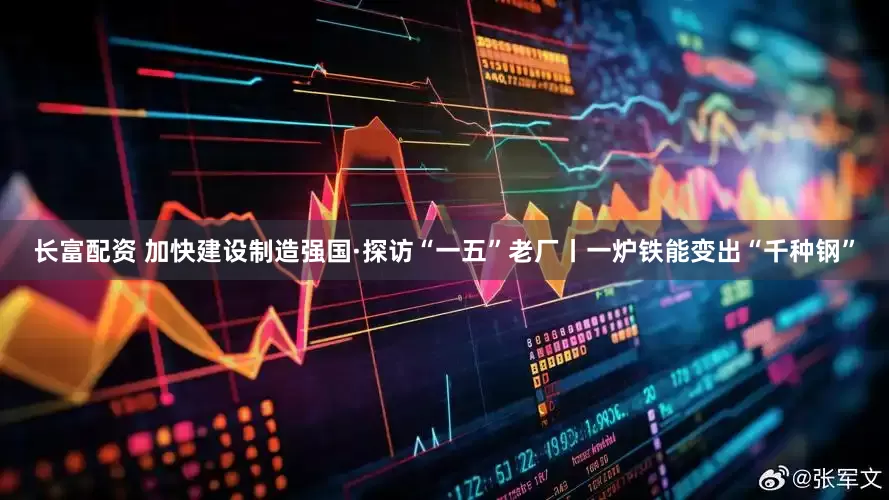 长富配资 加快建设制造强国·探访“一五”老厂丨一炉铁能变出“千种钢”