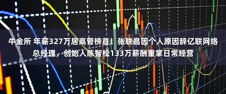 牛金所 年薪327万居高管榜首！张联昌因个人原因辞亿联网络总经理，创始人陈智松133万薪酬重掌日常经营