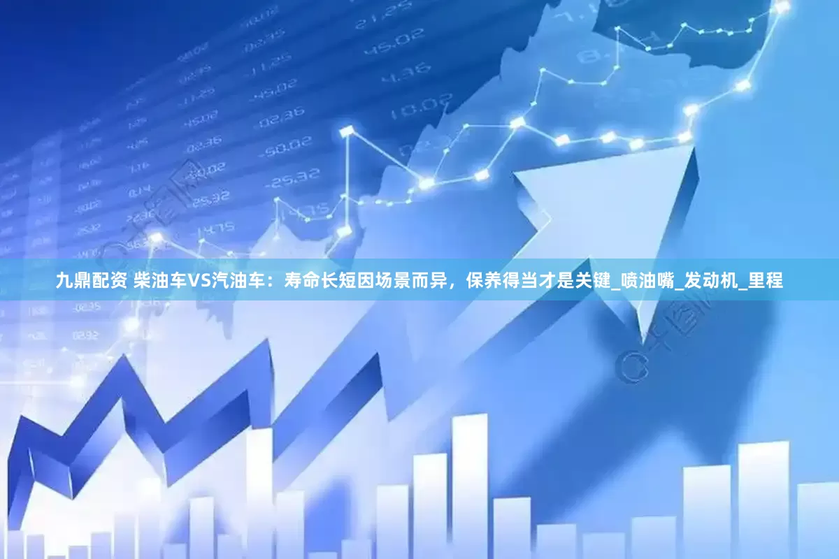 九鼎配资 柴油车VS汽油车：寿命长短因场景而异，保养得当才是关键_喷油嘴_发动机_里程