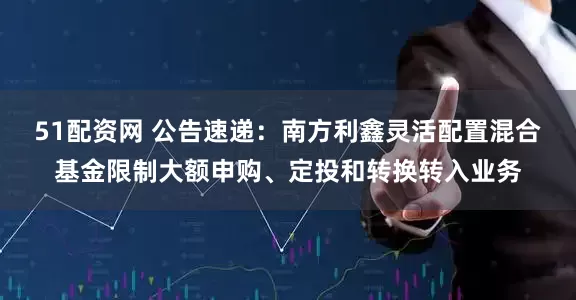 51配资网 公告速递：南方利鑫灵活配置混合基金限制大额申购、定投和转换转入业务