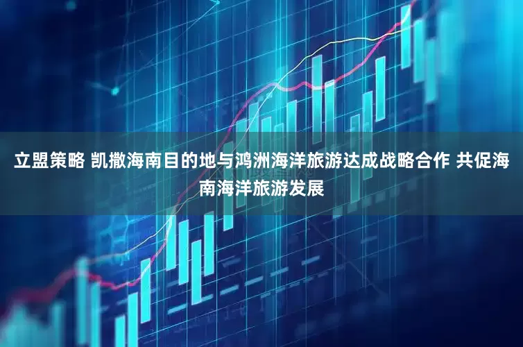 立盟策略 凯撒海南目的地与鸿洲海洋旅游达成战略合作 共促海南海洋旅游发展