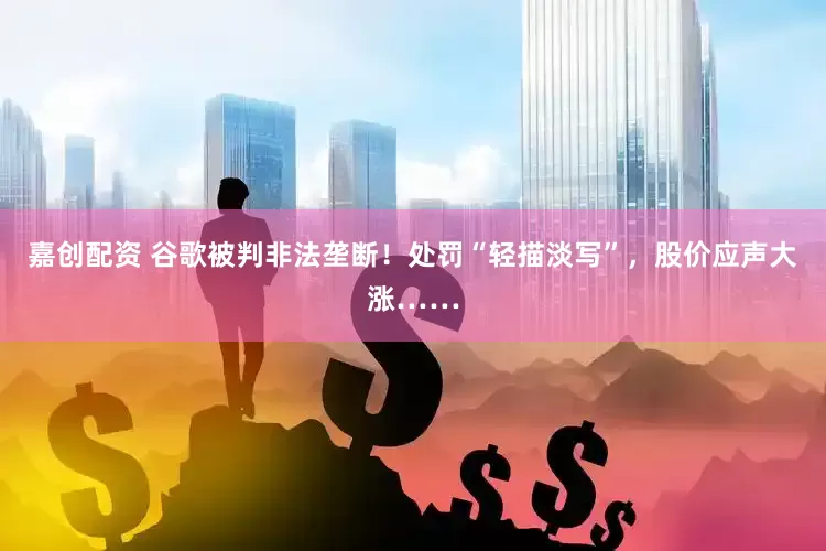 嘉创配资 谷歌被判非法垄断！处罚“轻描淡写”，股价应声大涨……