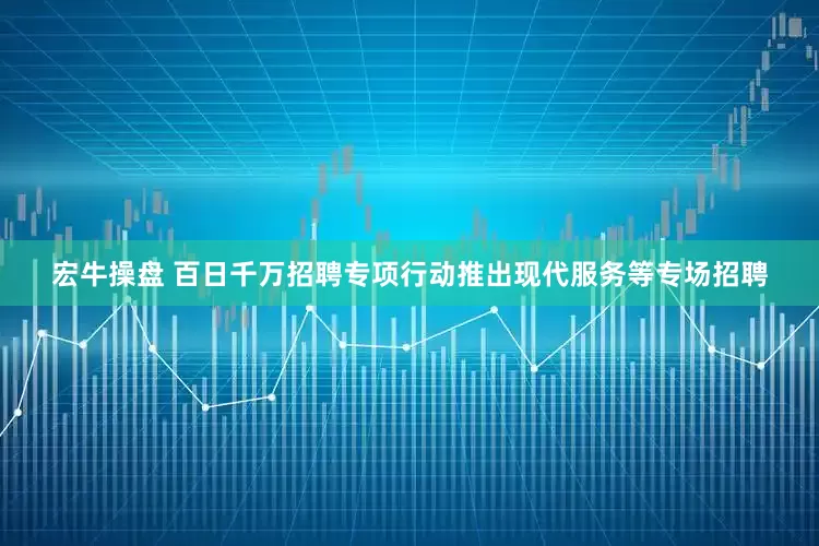 宏牛操盘 百日千万招聘专项行动推出现代服务等专场招聘