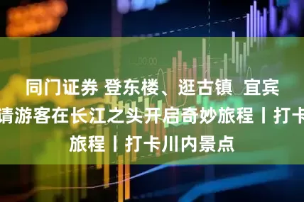 同门证券 登东楼、逛古镇  宜宾叙州区邀请游客在长江之头开启奇妙旅程丨打卡川内景点