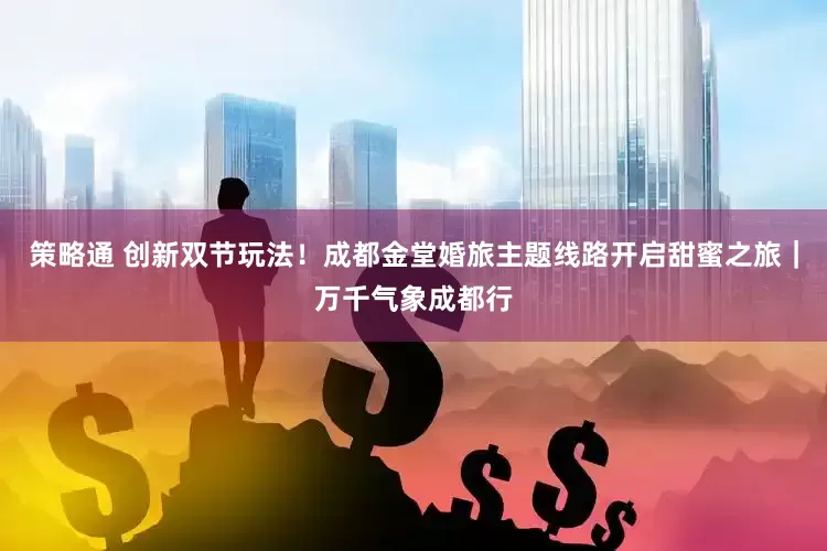 策略通 创新双节玩法！成都金堂婚旅主题线路开启甜蜜之旅｜万千气象成都行