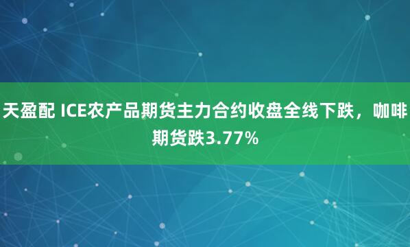 天盈配 ICE农产品期货主力合约收盘全线下跌，咖啡期货跌3.77%