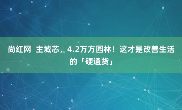 尚红网  主城芯，4.2万方园林！这才是改善生活的「硬通货」