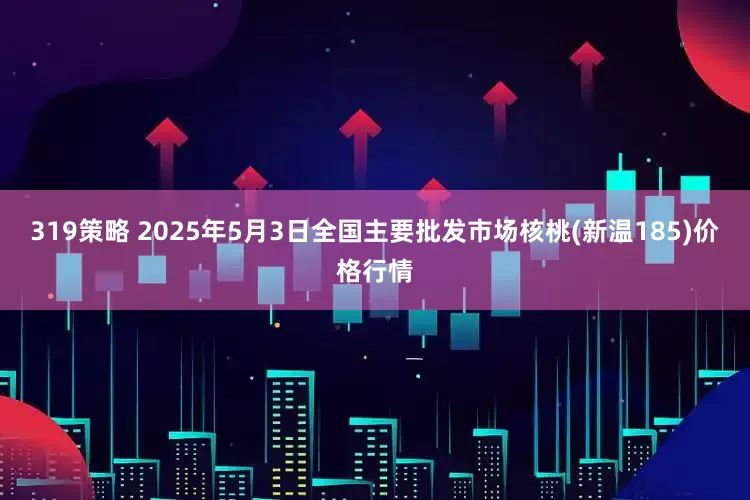 319策略 2025年5月3日全国主要批发市场核桃(新温185)价格行情